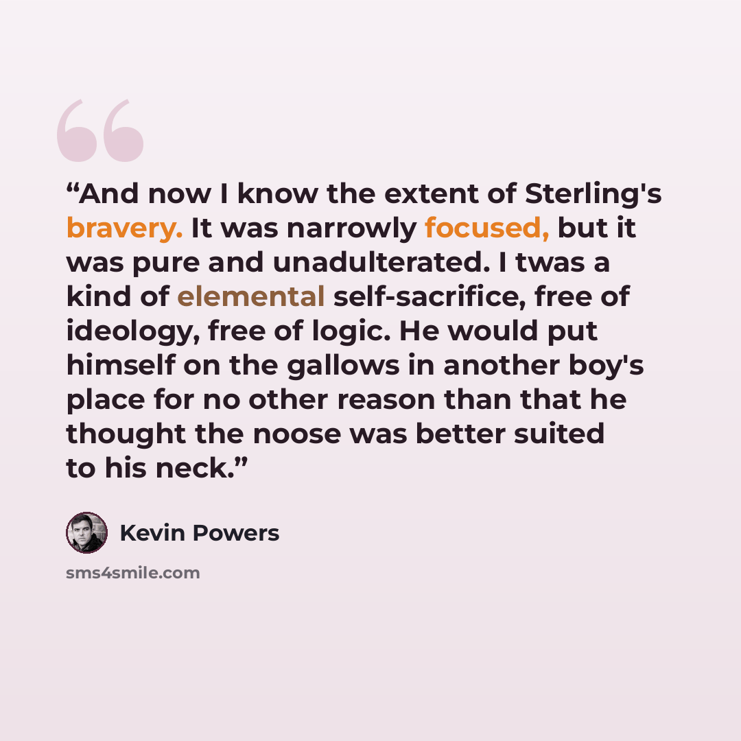 “And now I know the extent of Sterling's bravery. It was narrowly focused, but it was pure and unadulterated. I twas a kind of elemental self-sacrifice, free of ideology, free of logic. He would put himself on the gallows in another boy's place for no other reason than that he thought the noose was…” quote by Kevin Powers