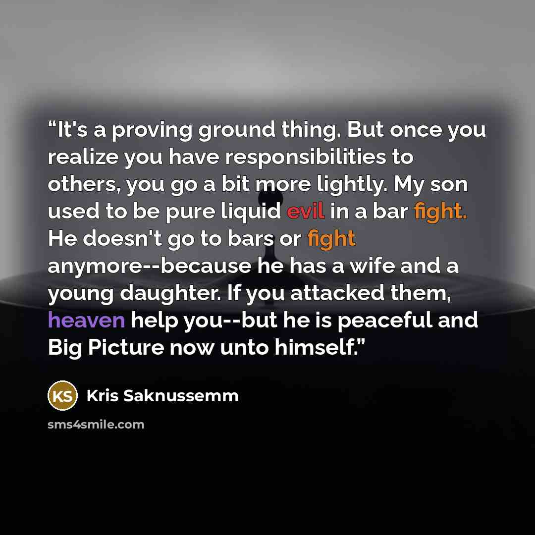 “It's a proving ground thing. But once you realize you have responsibilities to others, you go a bit more lightly. My son used to be pure liquid evil in a bar fight. He doesn't go to bars or fight anymore--because he has a wife and a young daughter. If you attacked them, heaven help you--but he is…” quote by Kris Saknussemm