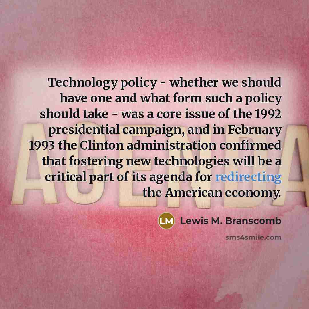 “Technology policy - whether we should have one and what form such a policy should take - was a core issue of the 1992 presidential campaign, and in February 1993 the Clinton administration confirmed that fostering new technologies will be a critical part of its agenda for redirecting the American…” quote by Lewis M. Branscomb