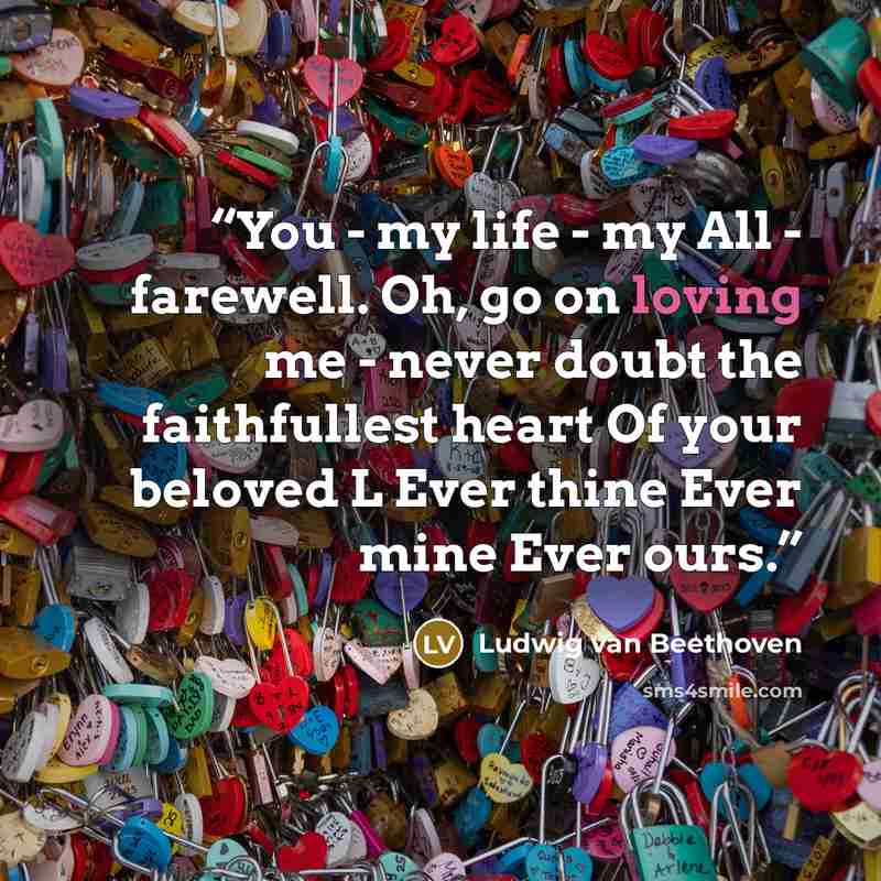 “You - my life - my All - farewell. Oh, go on loving me - never doubt the faithfullest heart Of your beloved L Ever thine Ever mine Ever ours.” quote by Ludwig van Beethoven