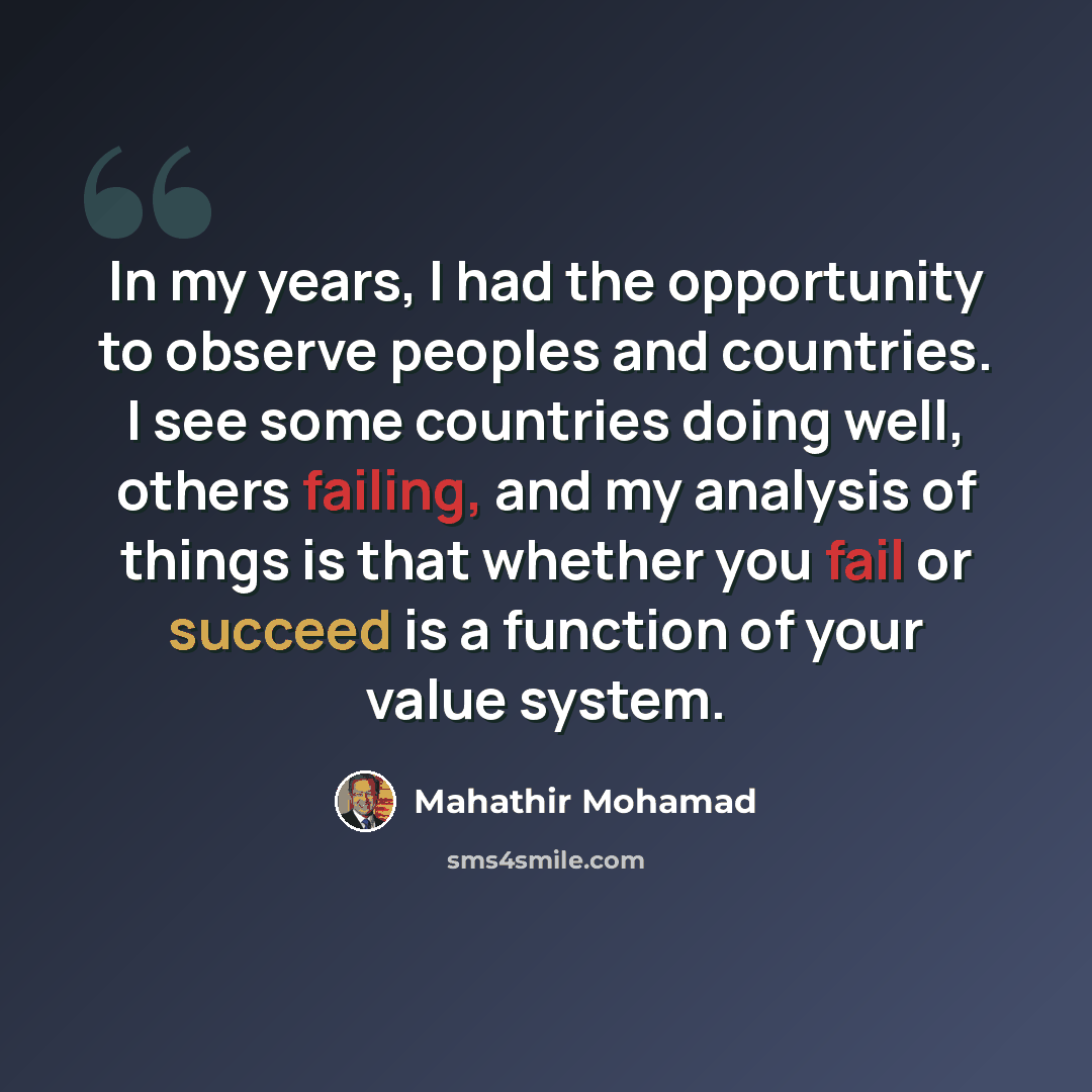 “In my years, I had the opportunity to observe peoples and countries. I see some countries doing well, others failing, and my analysis of things is that whether you fail or succeed is a function of your value system.” quote by Mahathir Mohamad