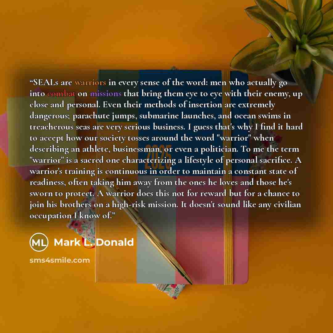 “SEALs are warriors in every sense of the word: men who actually go into combat on missions that bring them eye to eye with their enemy, up close and personal. Even their methods of insertion are extremely dangerous; parachute jumps, submarine launches, and ocean swims in treacherous seas are very…” quote by Mark L. Donald