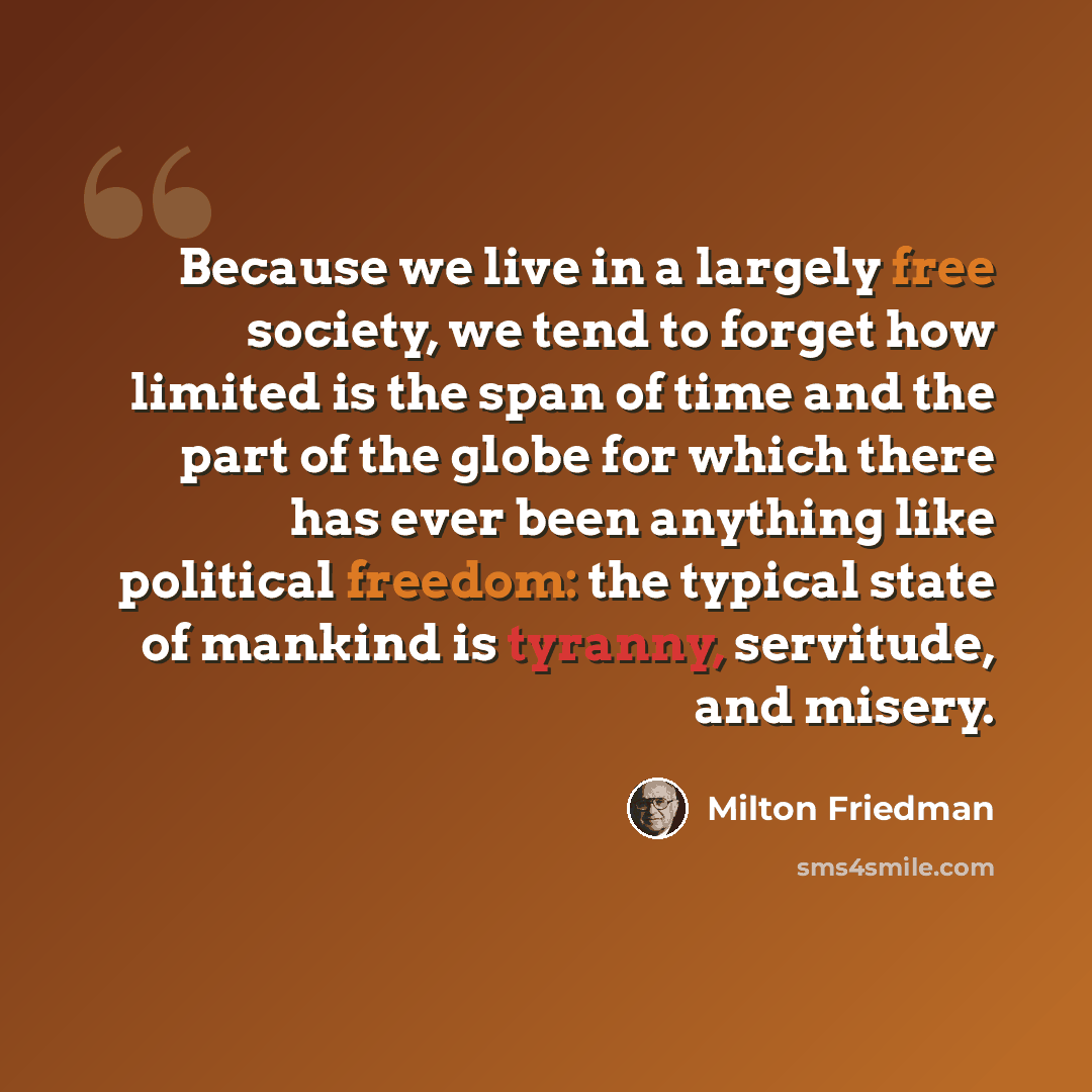 “Because we live in a largely free society, we tend to forget how limited is the span of time and the part of the globe for which there has ever been anything like political freedom: the typical state of mankind is tyranny, servitude, and misery.” quote by Milton Friedman