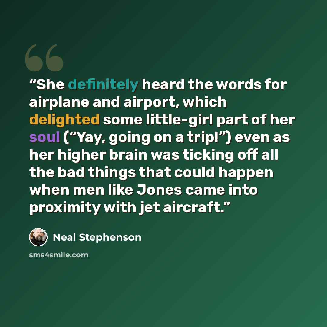 “She definitely heard the words for airplane and airport, which delighted some little-girl part of her soul (“Yay, going on a trip!”) even as her higher brain was ticking off all the bad things that could happen when men like Jones came into proximity with jet aircraft.” quote by Neal Stephenson