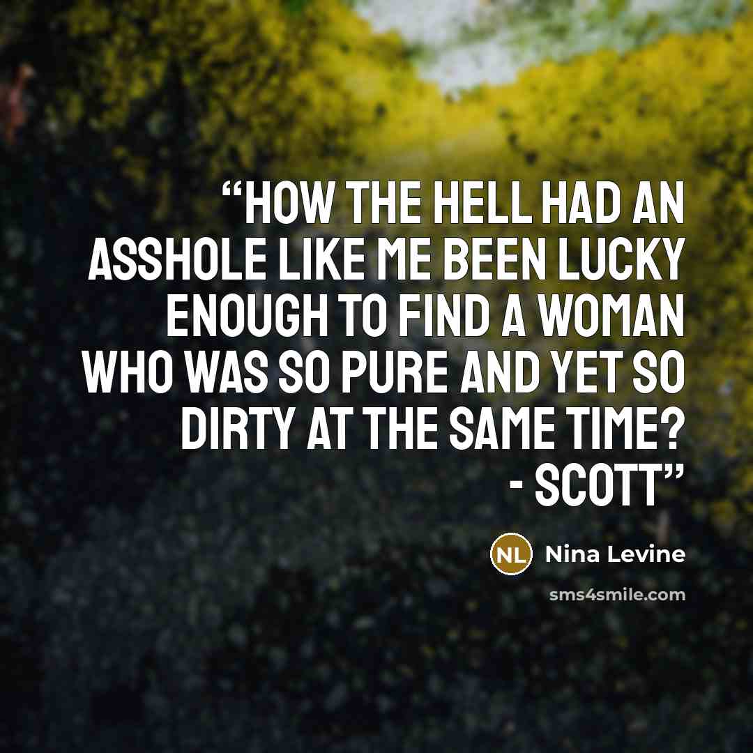 “How the hell had an asshole like me been lucky enough to find a woman who was so pure and yet so dirty at the same time? - Scott” quote by Nina Levine