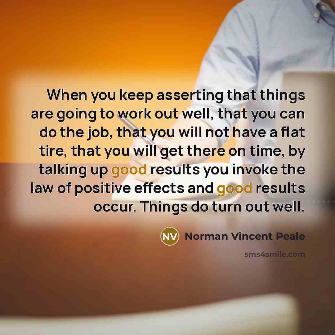 “When you keep asserting that things are going to work out well, that you can do the job, that you will not have a flat tire, that you will get there on time, by talking up good results you invoke the law of positive effects and good results occur. Things do turn out well.” quote by Norman Vincent Peale