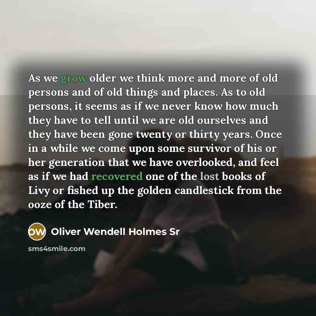 “As we grow older we think more and more of old persons and of old things and places. As to old persons, it seems as if we never know how much they have to tell until we are old ourselves and they have been gone twenty or thirty years. Once in a while we come upon some survivor of his or her…” quote by Oliver Wendell Holmes Sr