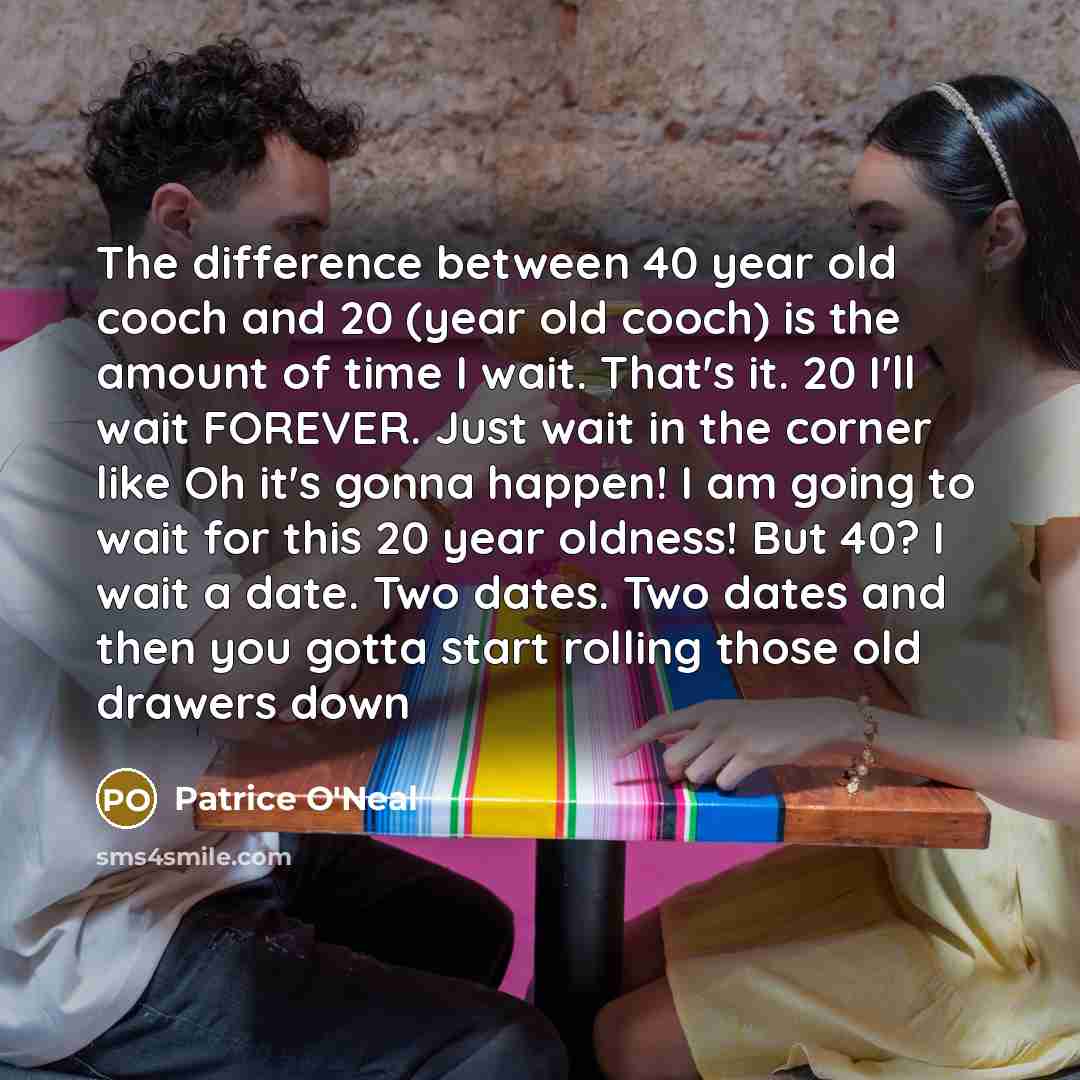“The difference between 40 year old cooch and 20 (year old cooch) is the amount of time I wait. That's it. 20 I'll wait FOREVER. Just wait in the corner like Oh it's gonna happen! I am going to wait for this 20 year oldness! But 40? I wait a date. Two dates. Two dates and then you gotta start…” quote by Patrice O'Neal