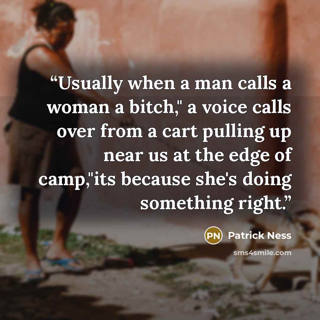 “Usually when a man calls a woman a bitch," a voice calls over from a cart pulling up near us at the edge of camp,"its because she's doing something right.” quote by Patrick Ness
