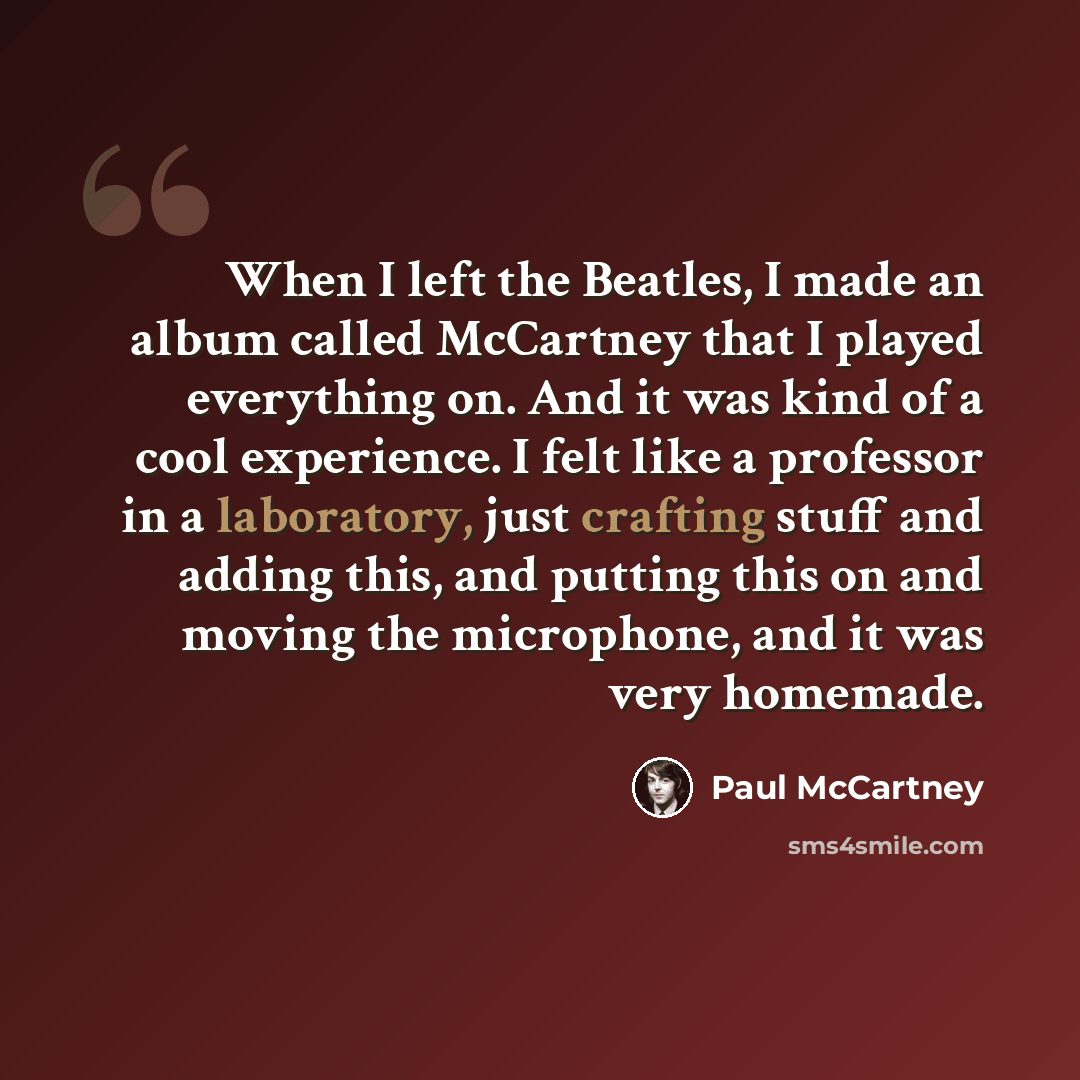 “When I left the Beatles, I made an album called McCartney that I played everything on. And it was kind of a cool experience. I felt like a professor in a laboratory, just crafting stuff and adding this, and putting this on and moving the microphone, and it was very homemade.” quote by Paul McCartney