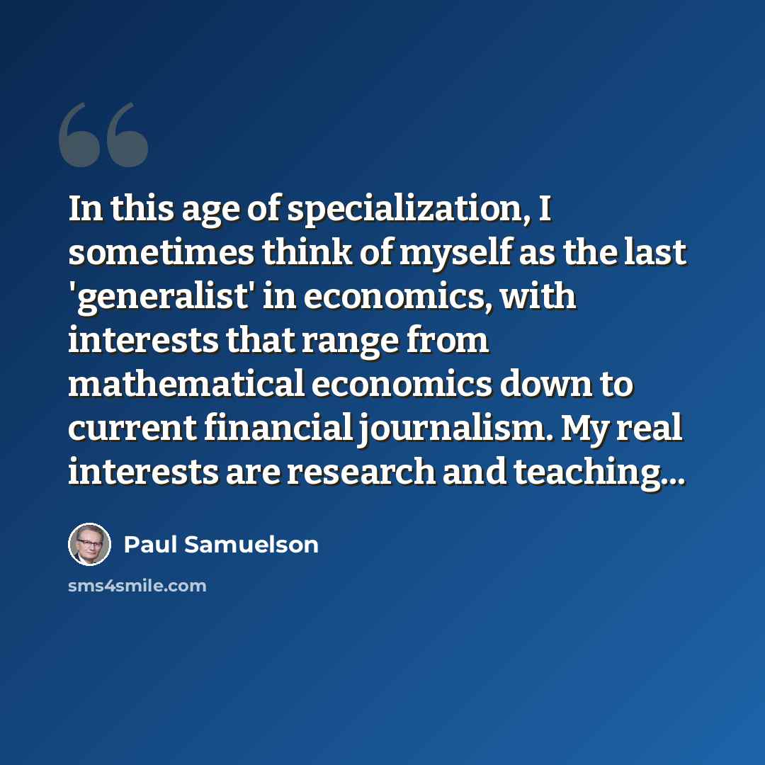 “In this age of specialization, I sometimes think of myself as the last 'generalist' in economics, with interests that range from mathematical economics down to current financial journalism. My real interests are research and teaching...” quote by Paul Samuelson