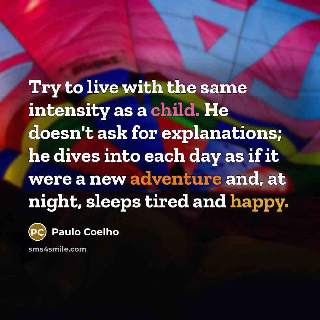 “Try to live with the same intensity as a child. He doesn't ask for explanations; he dives into each day as if it were a new adventure and, at night, sleeps tired and happy.” quote by Paulo Coelho