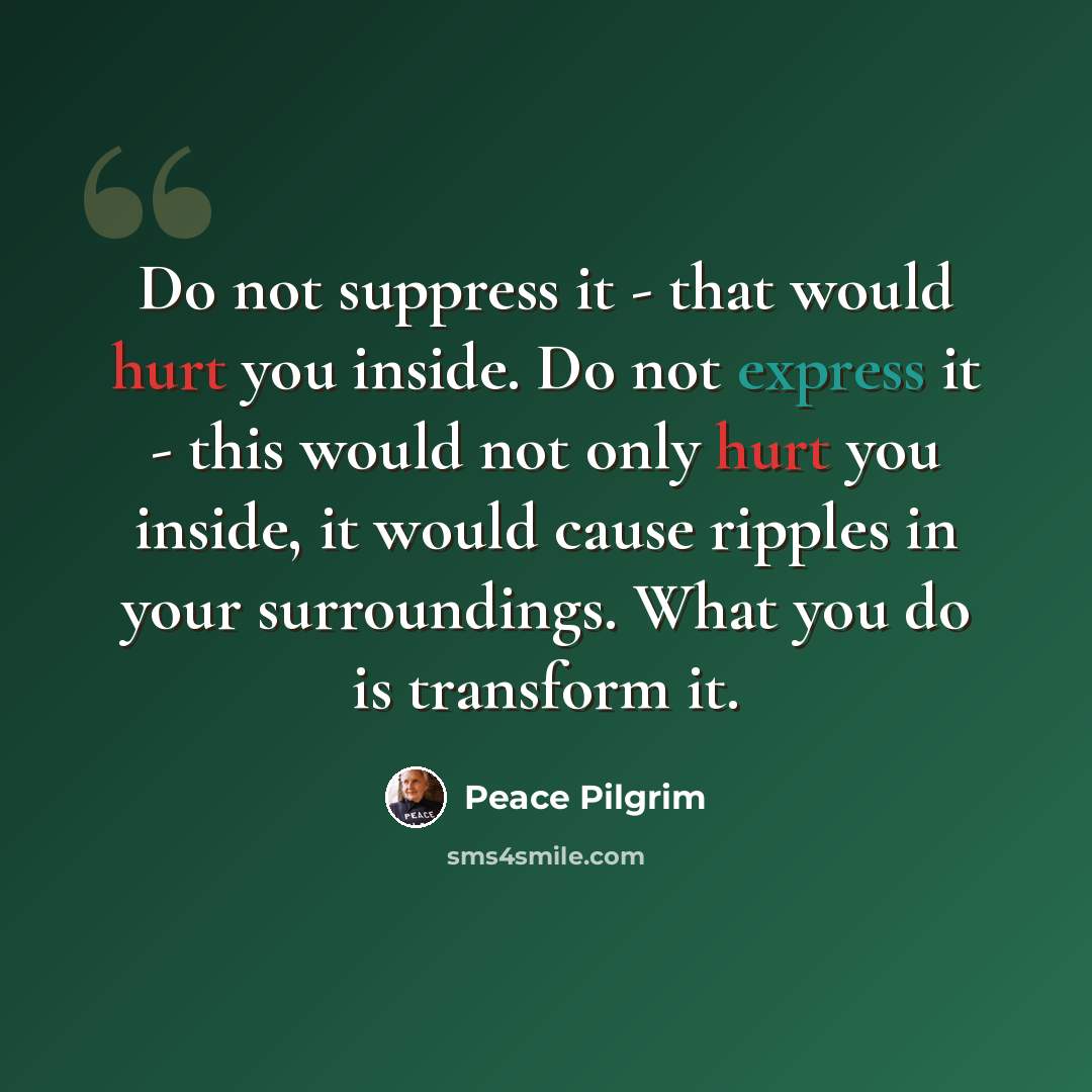 “Do not suppress it - that would hurt you inside. Do not express it - this would not only hurt you inside, it would cause ripples in your surroundings. What you do is transform it.” quote by Peace Pilgrim