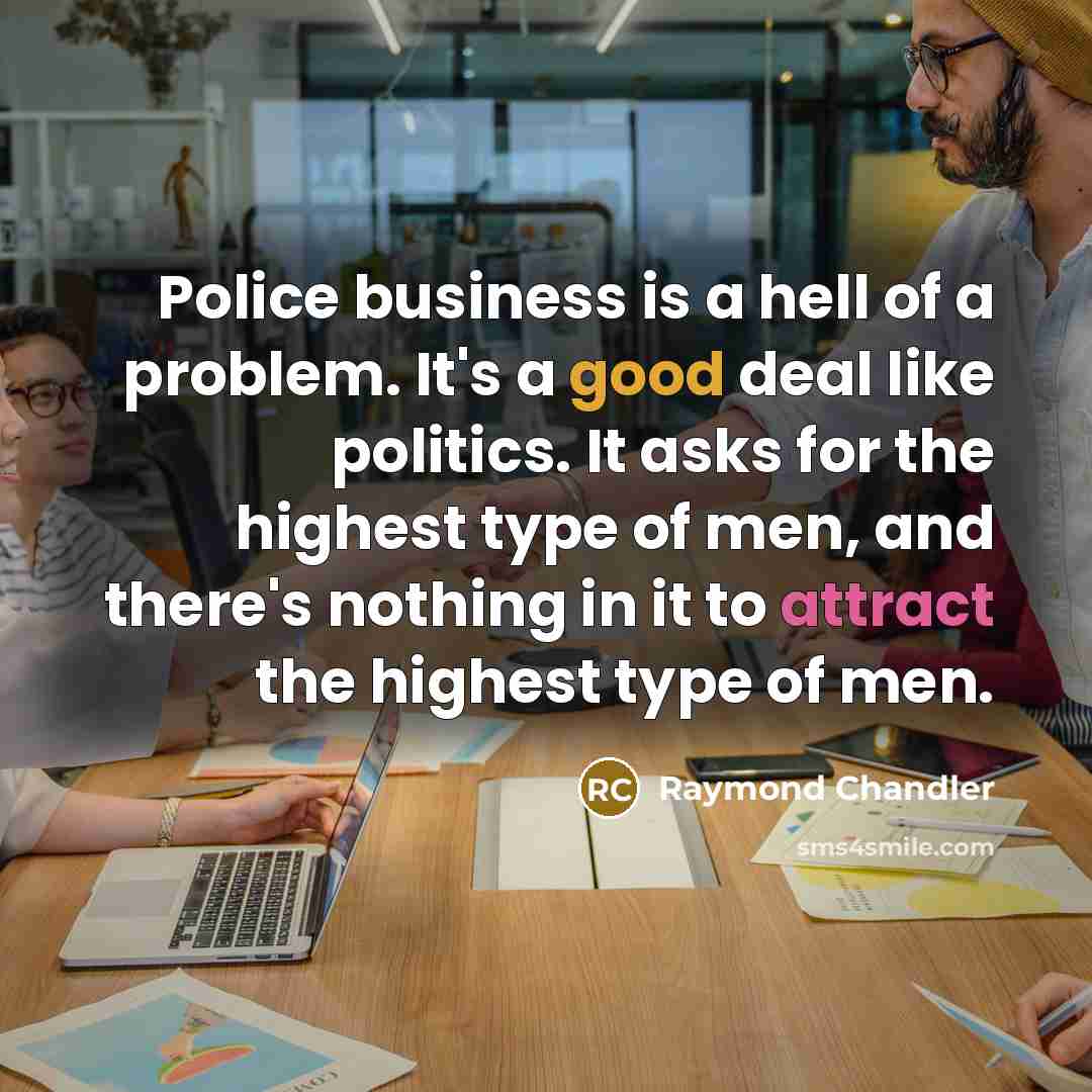 “Police business is a hell of a problem. It's a good deal like politics. It asks for the highest type of men, and there's nothing in it to attract the highest type of men.” quote by Raymond Chandler