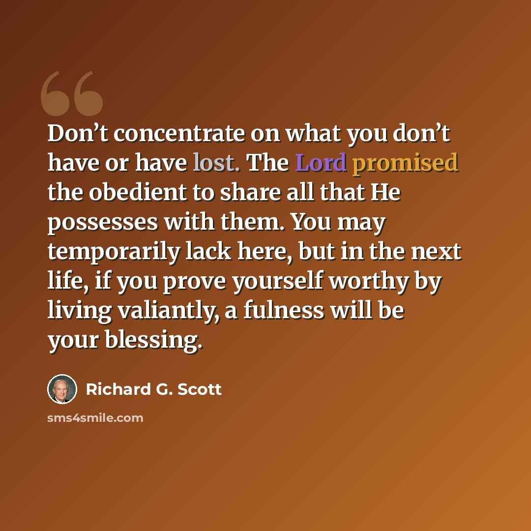 “Don’t concentrate on what you don’t have or have lost. The Lord promised the obedient to share all that He possesses with them. You may temporarily lack here, but in the next life, if you prove yourself worthy by living valiantly, a fulness will be your blessing.” quote by Richard G. Scott