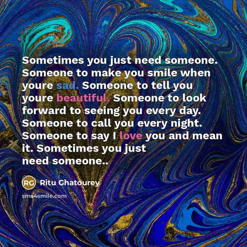 “Sometimes you just need someone. Someone to make you smile when youre sad. Someone to tell you youre beautiful. Someone to look forward to seeing you every day. Someone to call you every night. Someone to say I love you and mean it. Sometimes you just need someone..” quote by Ritu Ghatourey