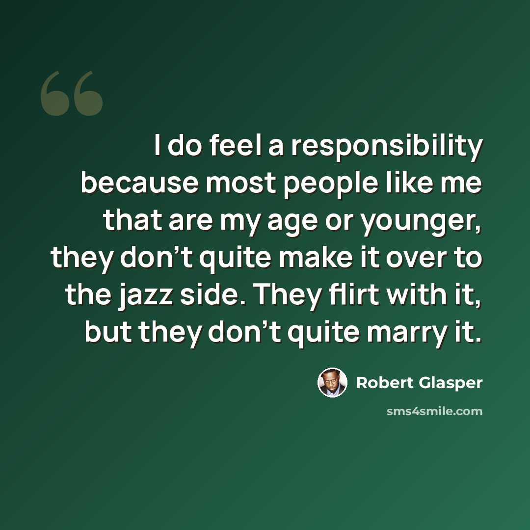 “I do feel a responsibility because most people like me that are my age or younger, they don't quite make it over to the jazz side. They flirt with it, but they don't quite marry it.” quote by Robert Glasper