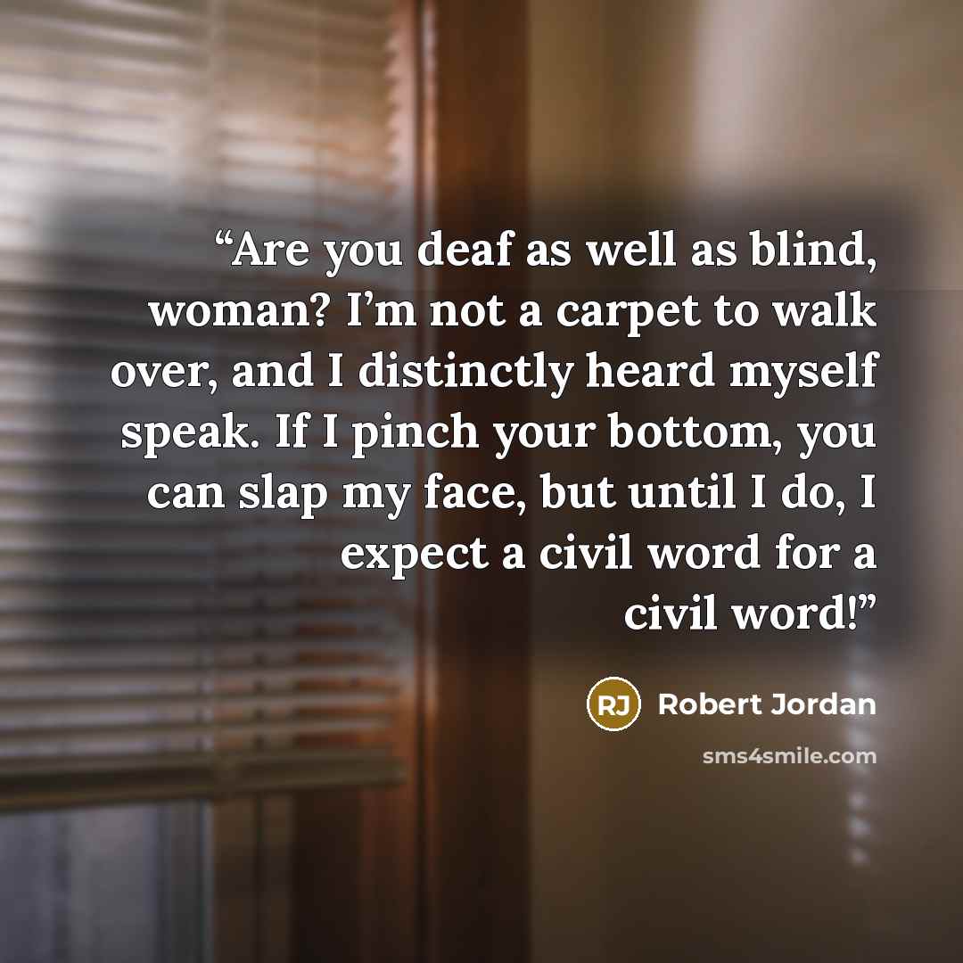 “Are you deaf as well as blind, woman? I’m not a carpet to walk over, and I distinctly heard myself speak. If I pinch your bottom, you can slap my face, but until I do, I expect a civil word for a civil word!” quote by Robert Jordan