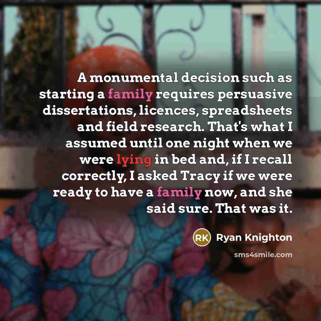 “A monumental decision such as starting a family requires persuasive dissertations, licences, spreadsheets and field research. That's what I assumed until one night when we were lying in bed and, if I recall correctly, I asked Tracy if we were ready to have a family now, and she said sure. That was…” quote by Ryan Knighton