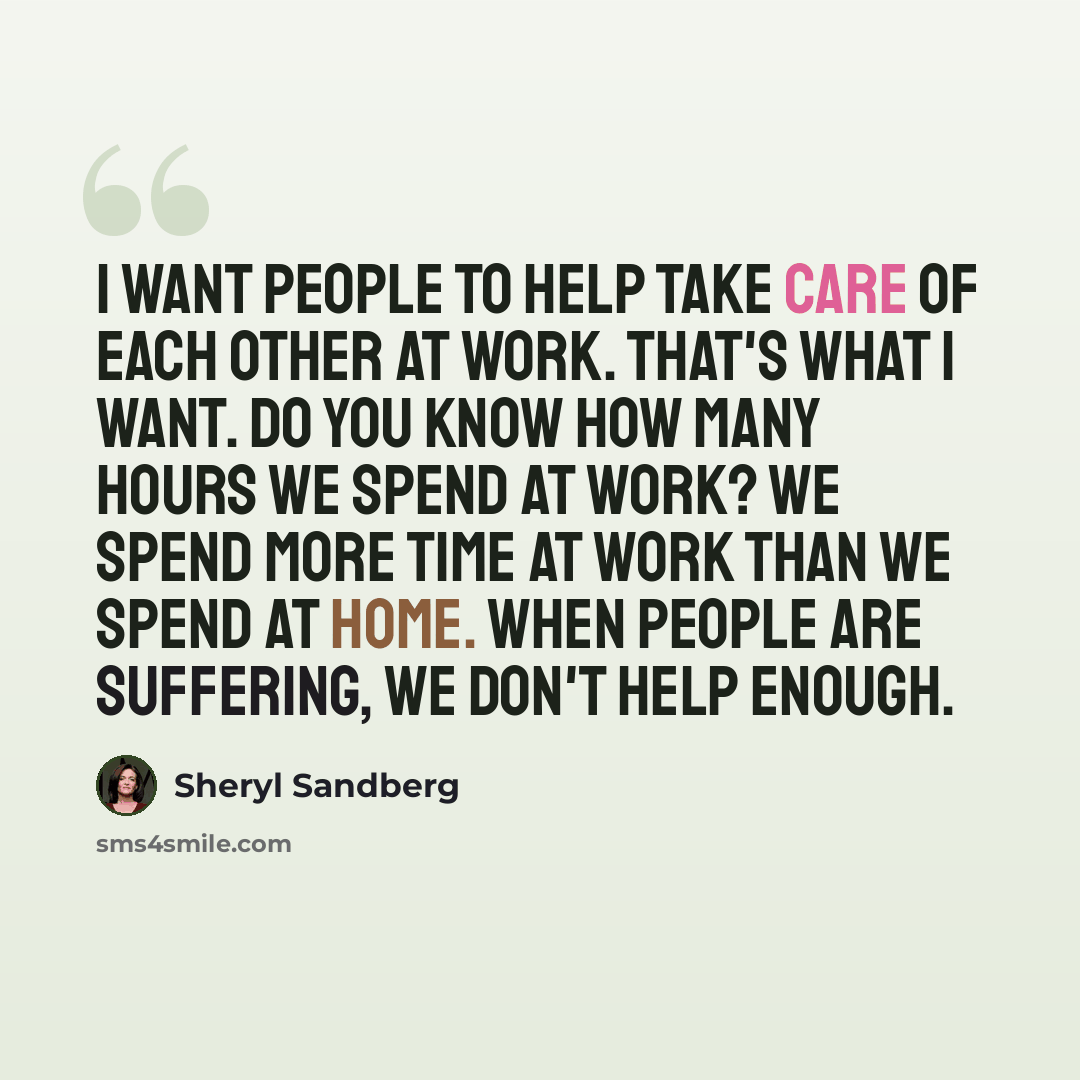 “I want people to help take care of each other at work. That's what I want. Do you know how many hours we spend at work? We spend more time at work than we spend at home. When people are suffering, we don't help enough.” quote by Sheryl Sandberg