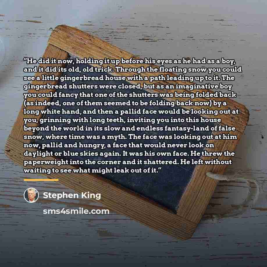 “He did it now, holding it up before his eyes as he had as a boy, and it did its old, old trick. Through the floating snow you could see a little gingerbread house with a path leading up to it. The gingerbread shutters were closed, but as an imaginative boy you could fancy that one of the shutters…” quote by Stephen King