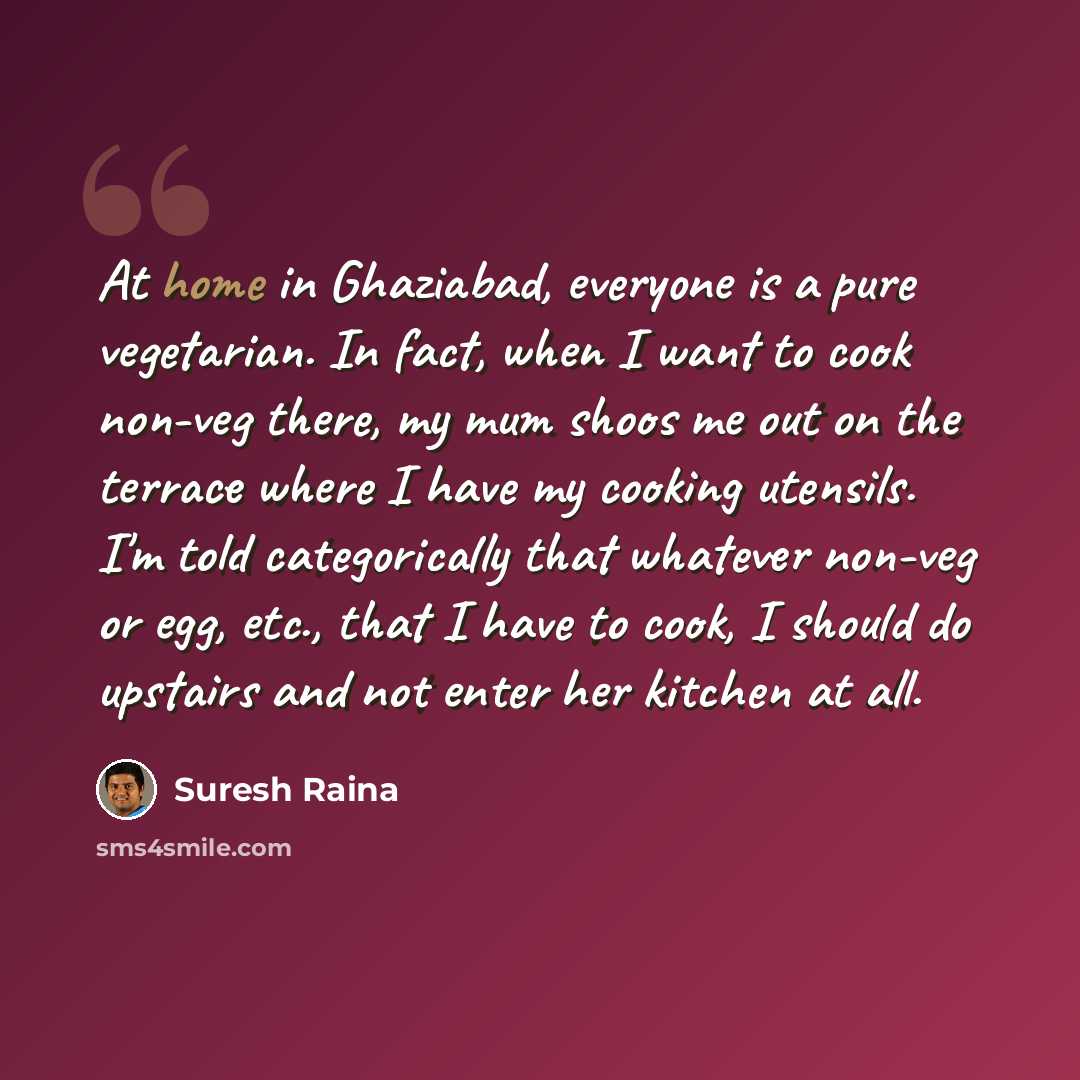 “At home in Ghaziabad, everyone is a pure vegetarian. In fact, when I want to cook non-veg there, my mum shoos me out on the terrace where I have my cooking utensils. I'm told categorically that whatever non-veg or egg, etc., that I have to cook, I should do upstairs and not enter her kitchen at all.” quote by Suresh Raina