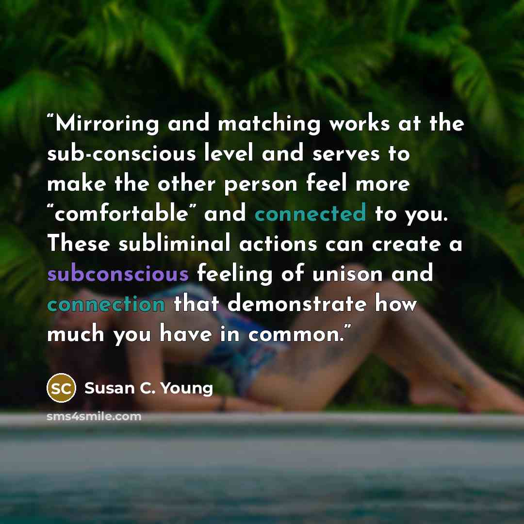 “Mirroring and matching works at the sub-conscious level and serves to make the other person feel more “comfortable” and connected to you. These subliminal actions can create a subconscious feeling of unison and connection that demonstrate how much you have in common.” quote by Susan C. Young