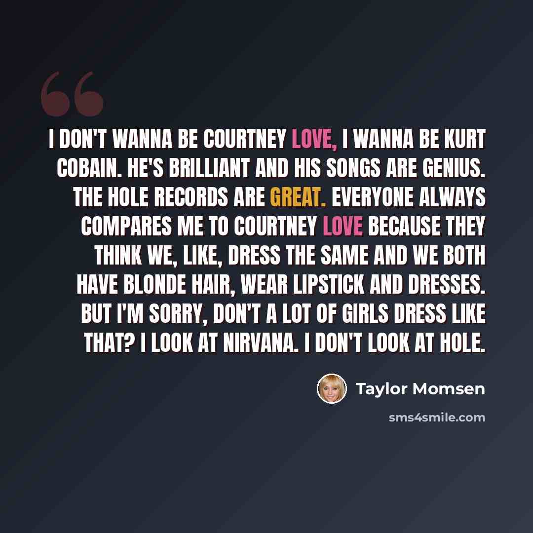 “I don't wanna be Courtney Love, I wanna be Kurt Cobain. He's brilliant and his songs are genius. The Hole records are great. Everyone always compares me to Courtney Love because they think we, like, dress the same and we both have blonde hair, wear lipstick and dresses. But I'm sorry, don't a lot…” quote by Taylor Momsen