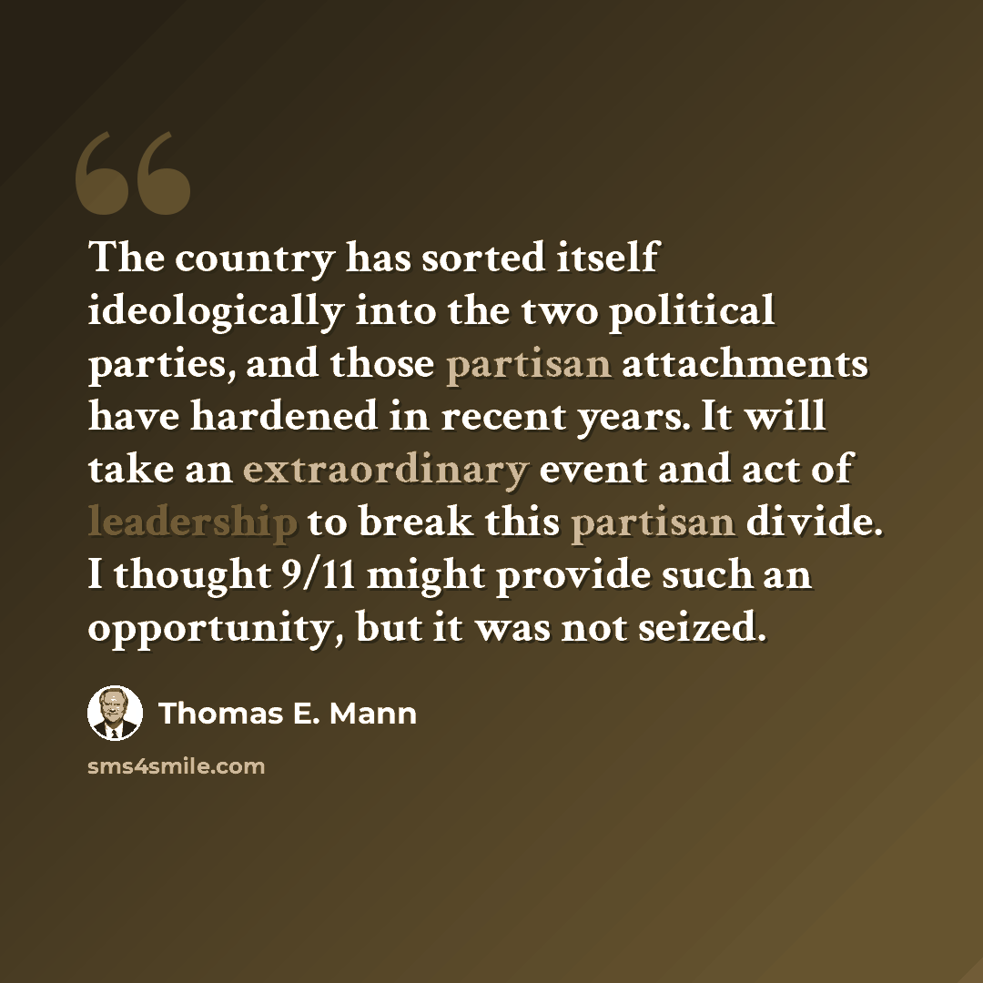 “The country has sorted itself ideologically into the two political parties, and those partisan attachments have hardened in recent years. It will take an extraordinary event and act of leadership to break this partisan divide. I thought 9/11 might provide such an opportunity, but it was not seized.” quote by Thomas E. Mann
