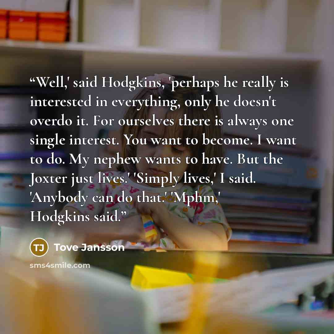 “Well,' said Hodgkins, 'perhaps he really is interested in everything, only he doesn't overdo it. For ourselves there is always one single interest. You want to become. I want to do. My nephew wants to have. But the Joxter just lives.' 'Simply lives,' I said. 'Anybody can do that.' 'Mphm,' Hodgkins…” quote by Tove Jansson