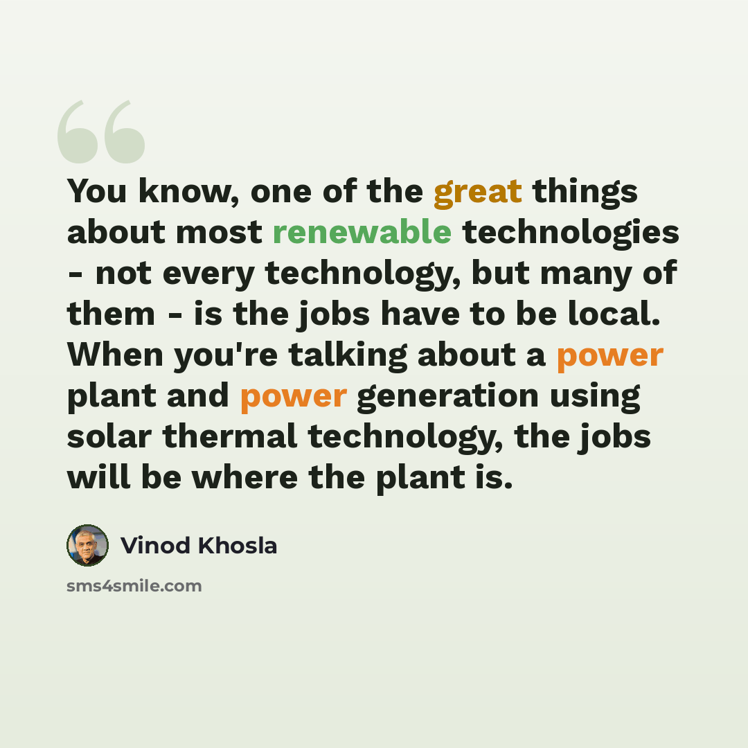 “You know, one of the great things about most renewable technologies - not every technology, but many of them - is the jobs have to be local. When you're talking about a power plant and power generation using solar thermal technology, the jobs will be where the plant is.” quote by Vinod Khosla