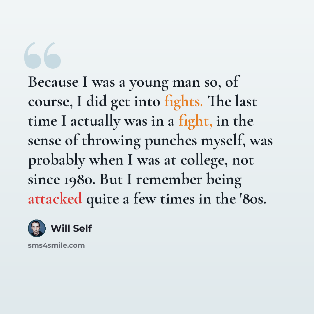 “Because I was a young man so, of course, I did get into fights. The last time I actually was in a fight, in the sense of throwing punches myself, was probably when I was at college, not since 1980. But I remember being attacked quite a few times in the '80s.” quote by Will Self