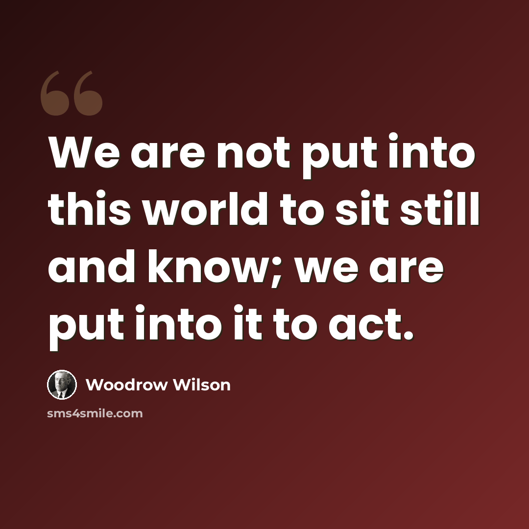 “We are not put into this world to sit still and know; we are put into it to act.” quote by Woodrow Wilson