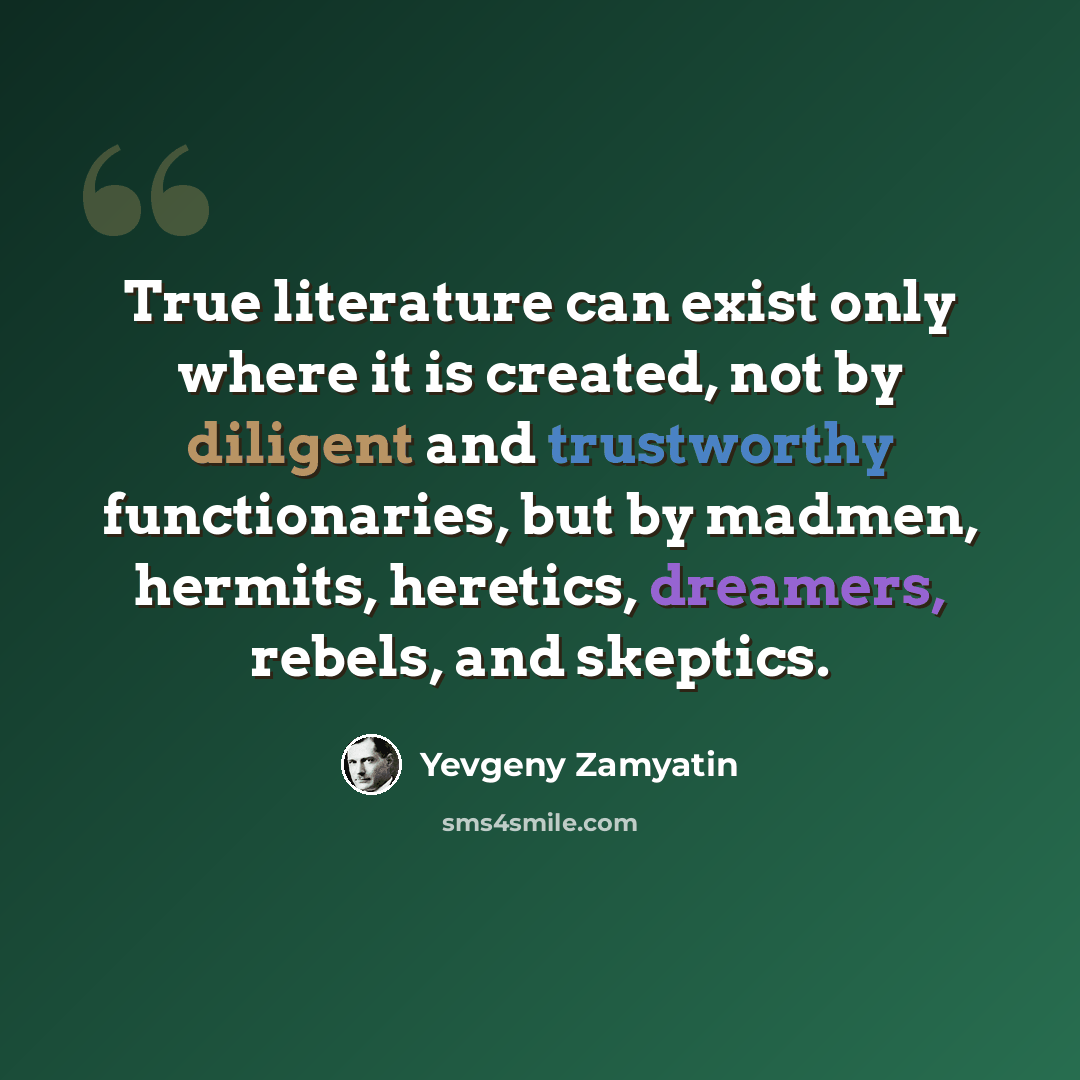 “True literature can exist only where it is created, not by diligent and trustworthy functionaries, but by madmen, hermits, heretics, dreamers, rebels, and skeptics.” quote by Yevgeny Zamyatin