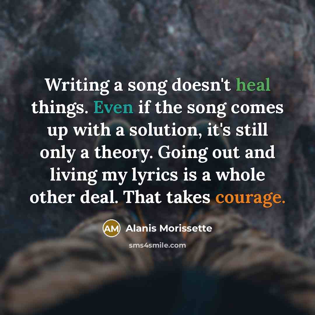 “Writing a song doesn't heal things. Even if the song comes up with a solution, it's still only a theory. Going out and living my lyrics is a whole other deal. That takes courage.” quote by Alanis Morissette