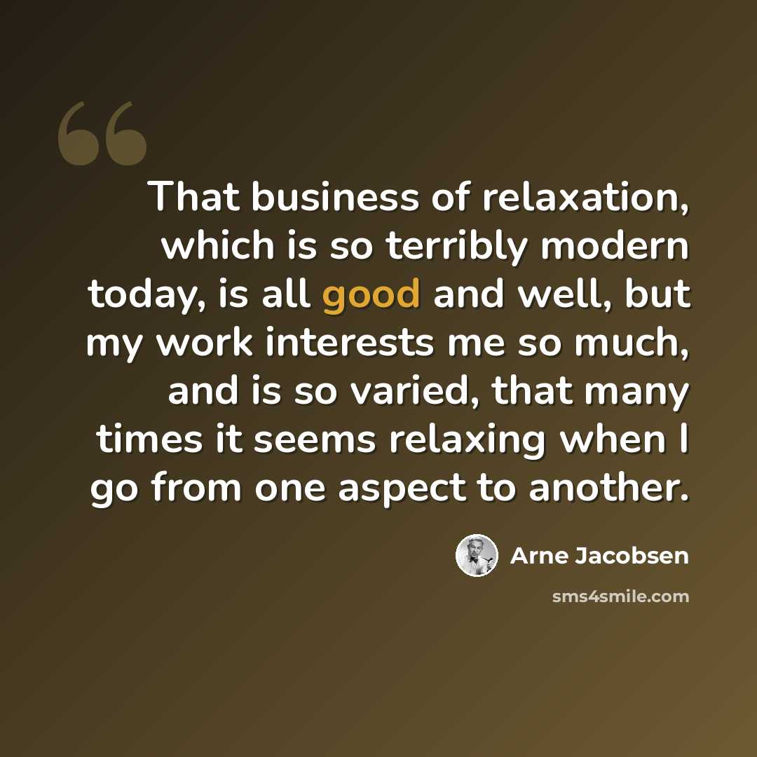 “That business of relaxation, which is so terribly modern today, is all good and well, but my work interests me so much, and is so varied, that many times it seems relaxing when I go from one aspect to another.” quote by Arne Jacobsen