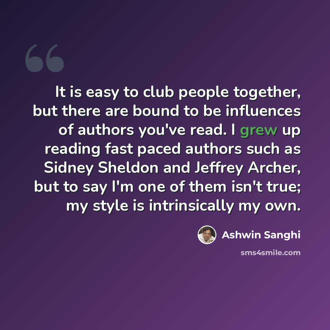 “It is easy to club people together, but there are bound to be influences of authors you've read. I grew up reading fast paced authors such as Sidney Sheldon and Jeffrey Archer, but to say I'm one of them isn't true; my style is intrinsically my own.” quote by Ashwin Sanghi