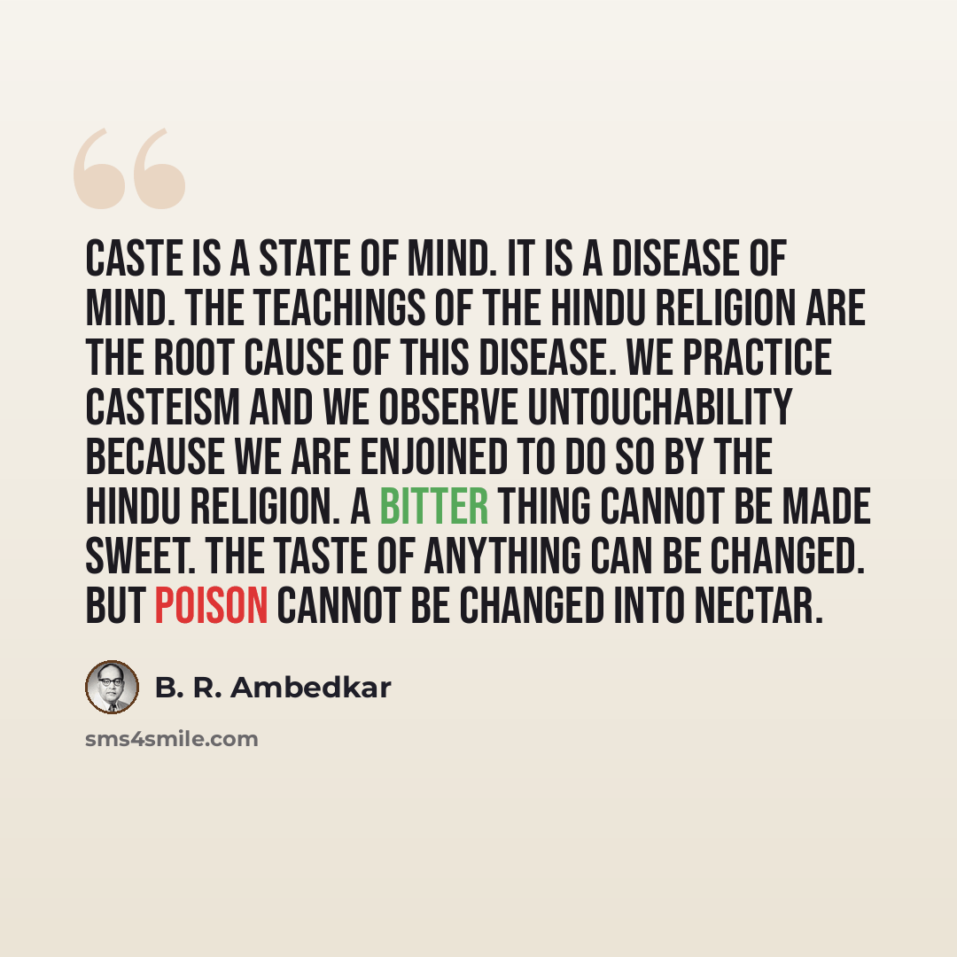 “Caste is a state of mind. It is a disease of mind. The teachings of the Hindu religion are the root cause of this disease. We practice casteism and we observe Untouchability because we are enjoined to do so by the Hindu religion. A bitter thing cannot be made sweet. The taste of anything can be…” quote by B. R. Ambedkar