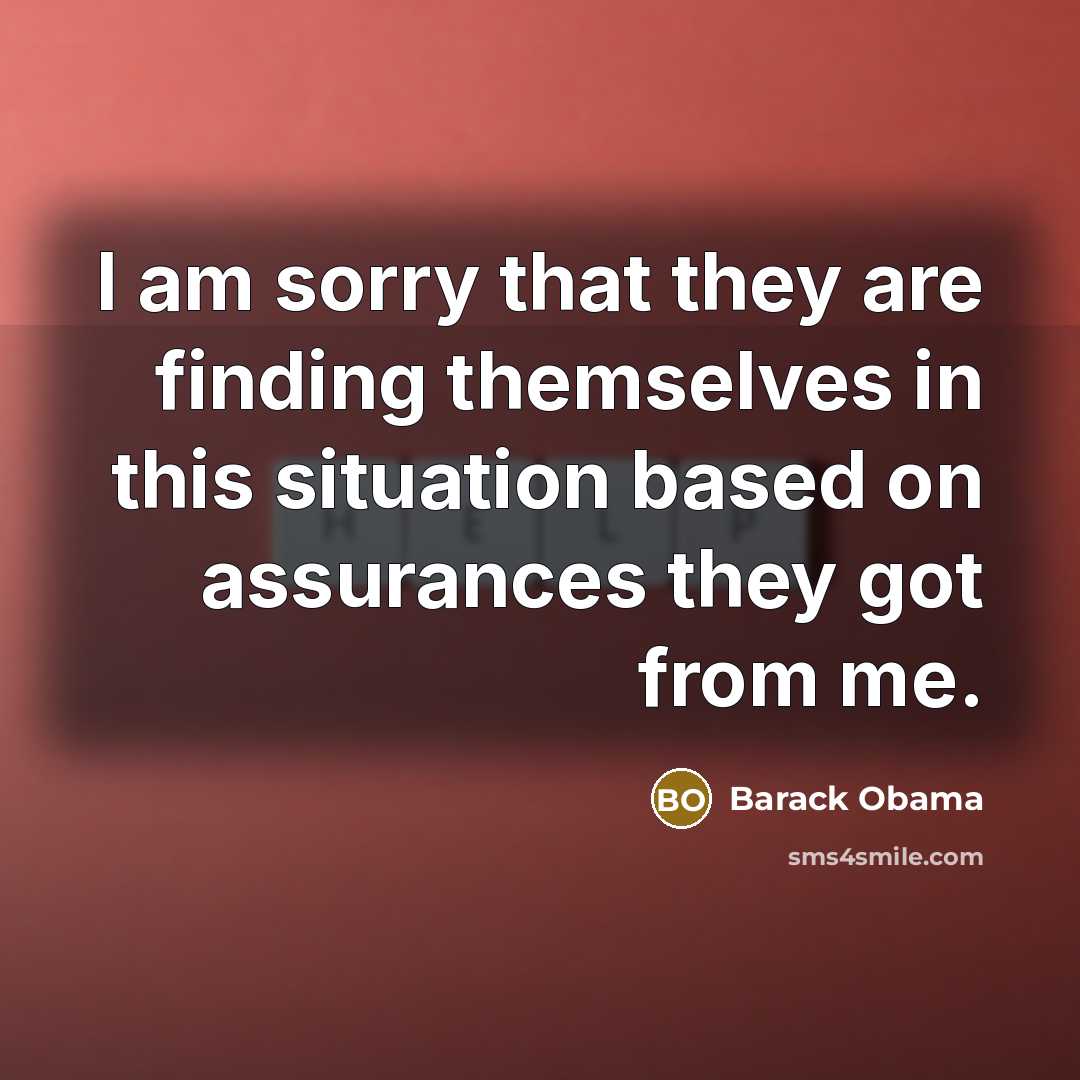 “I am sorry that they are finding themselves in this situation based on assurances they got from me.” quote by Barack Obama