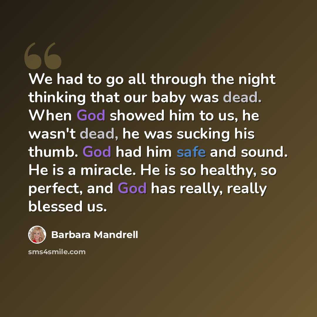 “We had to go all through the night thinking that our baby was dead. When God showed him to us, he wasn't dead, he was sucking his thumb. God had him safe and sound. He is a miracle. He is so healthy, so perfect, and God has really, really blessed us.” quote by Barbara Mandrell