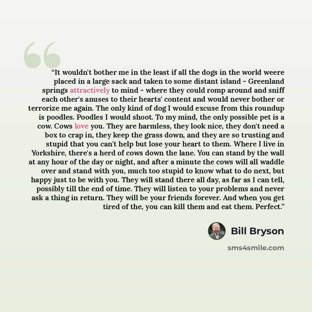 “It wouldn't bother me in the least if all the dogs in the world weere placed in a large sack and taken to some distant island - Greenland springs attractively to mind - where they could romp around and sniff each other's anuses to their hearts' content and would never bother or terrorize me again…” quote by Bill Bryson