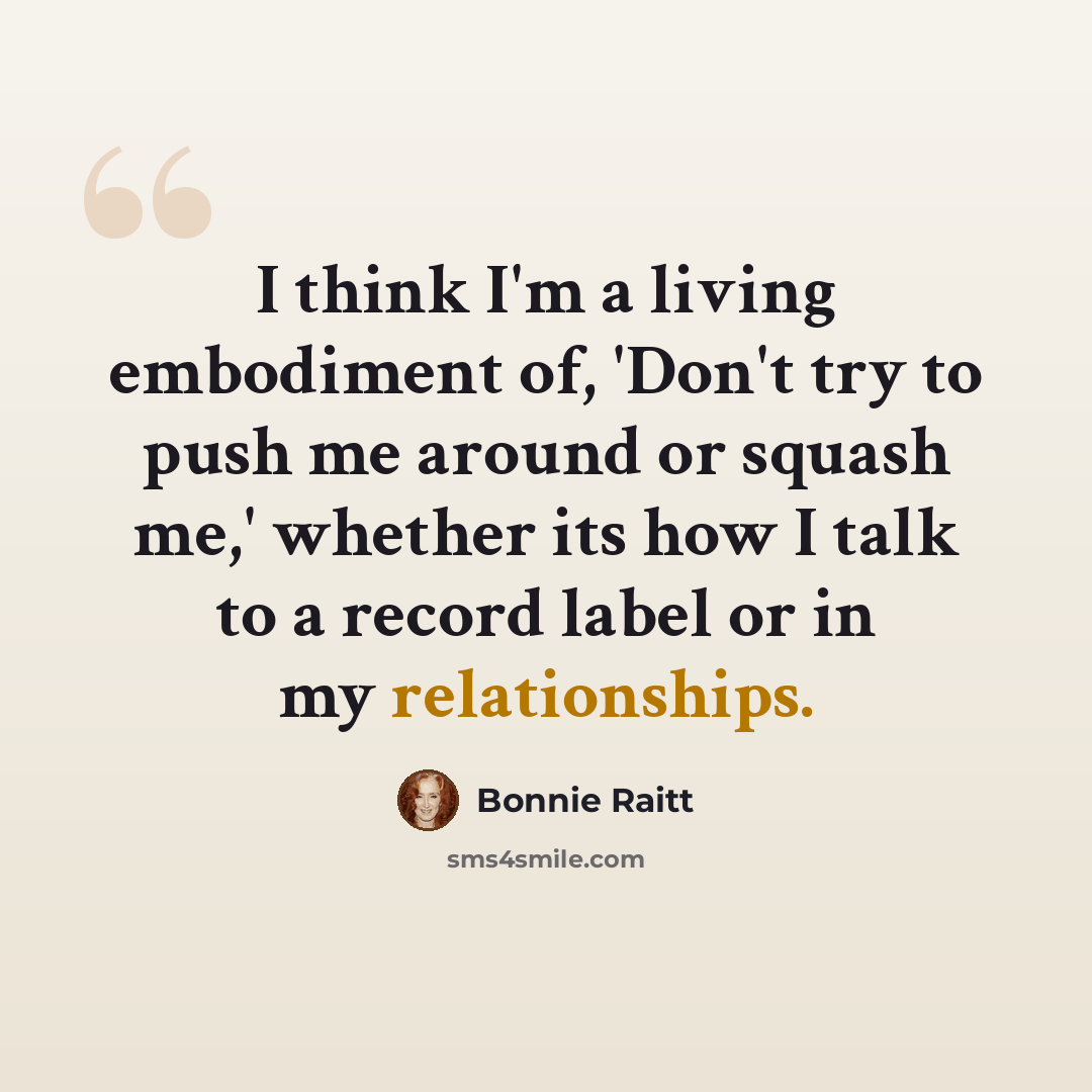 “I think I'm a living embodiment of, 'Don't try to push me around or squash me,' whether its how I talk to a record label or in my relationships.” quote by Bonnie Raitt