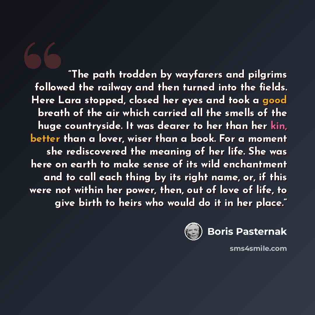 “The path trodden by wayfarers and pilgrims followed the railway and then turned into the fields. Here Lara stopped, closed her eyes and took a good breath of the air which carried all the smells of the huge countryside. It was dearer to her than her kin, better than a lover, wiser than a book. For…” quote by Boris Pasternak
