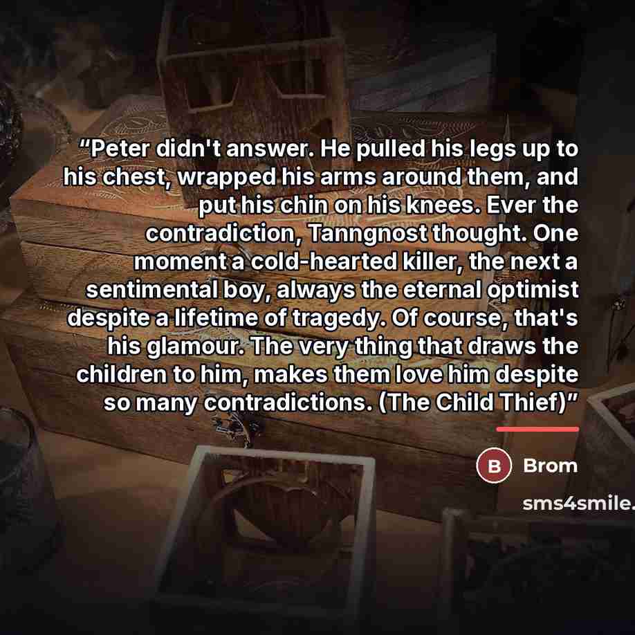 “Peter didn't answer. He pulled his legs up to his chest, wrapped his arms around them, and put his chin on his knees. Ever the contradiction, Tanngnost thought. One moment a cold-hearted killer, the next a sentimental boy, always the eternal optimist despite a lifetime of tragedy. Of course…” quote by Brom