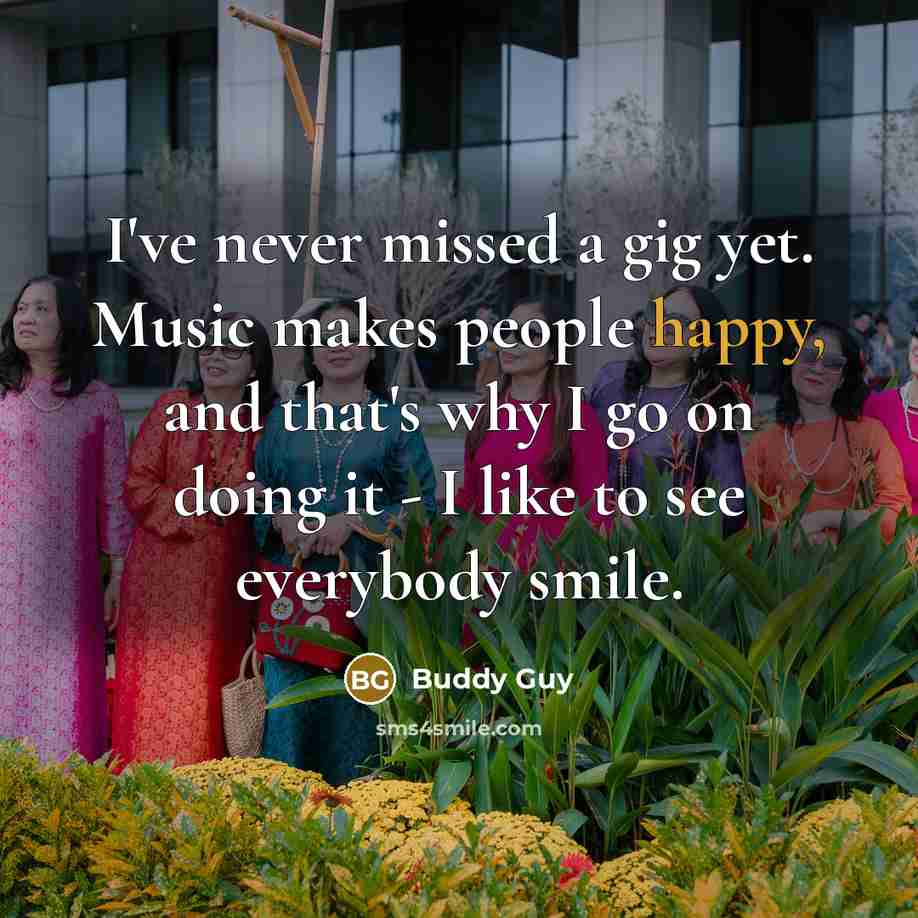 “I've never missed a gig yet. Music makes people happy, and that's why I go on doing it - I like to see everybody smile.” quote by Buddy Guy