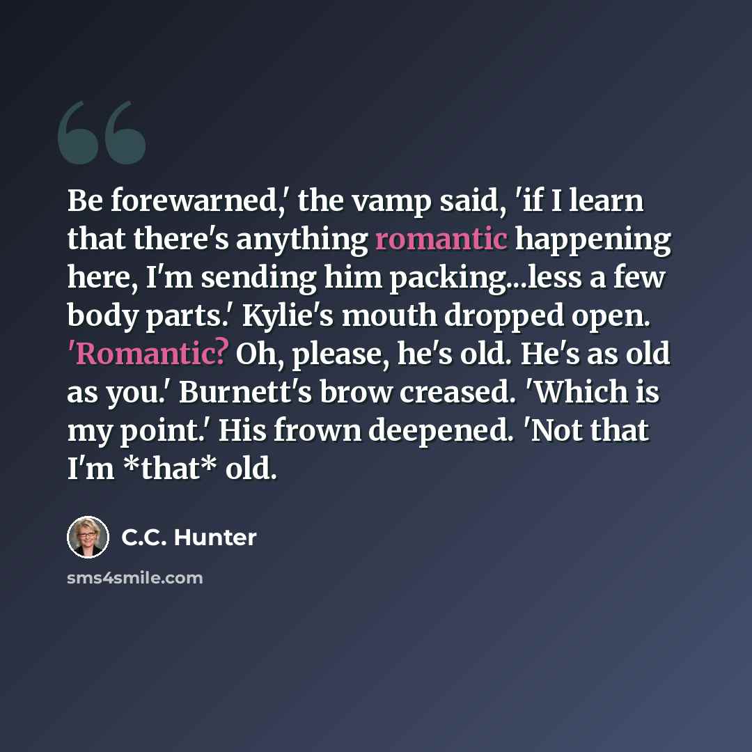“Be forewarned,' the vamp said, 'if I learn that there's anything romantic happening here, I'm sending him packing...less a few body parts.' Kylie's mouth dropped open. 'Romantic? Oh, please, he's old. He's as old as you.' Burnett's brow creased. 'Which is my point.' His frown deepened. 'Not that…” quote by C.C. Hunter