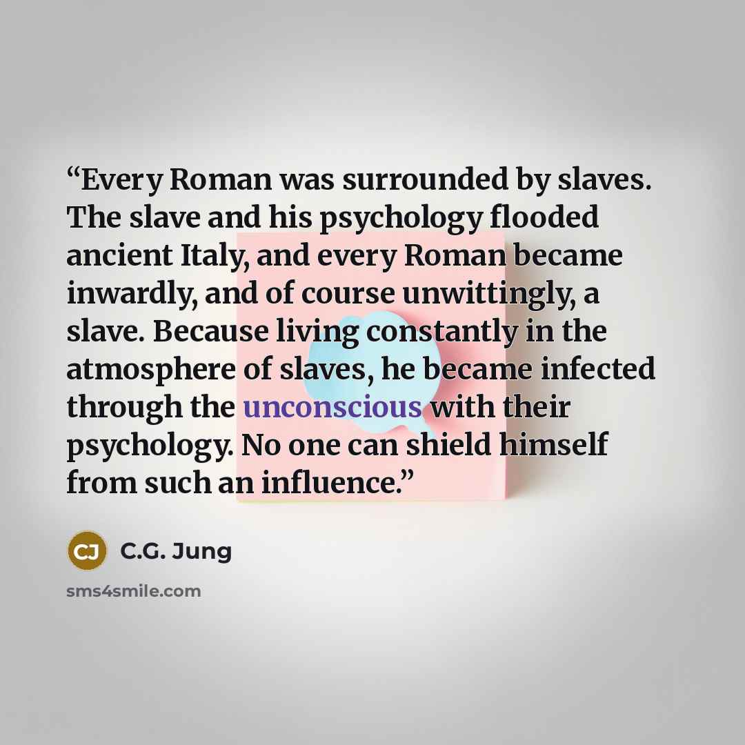 “Every Roman was surrounded by slaves. The slave and his psychology flooded ancient Italy, and every Roman became inwardly, and of course unwittingly, a slave. Because living constantly in the atmosphere of slaves, he became infected through the unconscious with their psychology. No one can shield…” quote by C.G. Jung