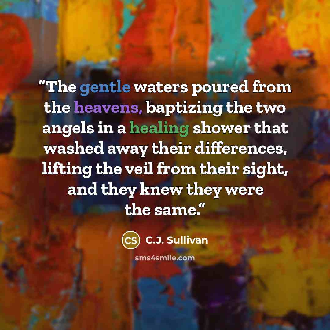 “The gentle waters poured from the heavens, baptizing the two angels in a healing shower that washed away their differences, lifting the veil from their sight, and they knew they were the same.” quote by C.J. Sullivan