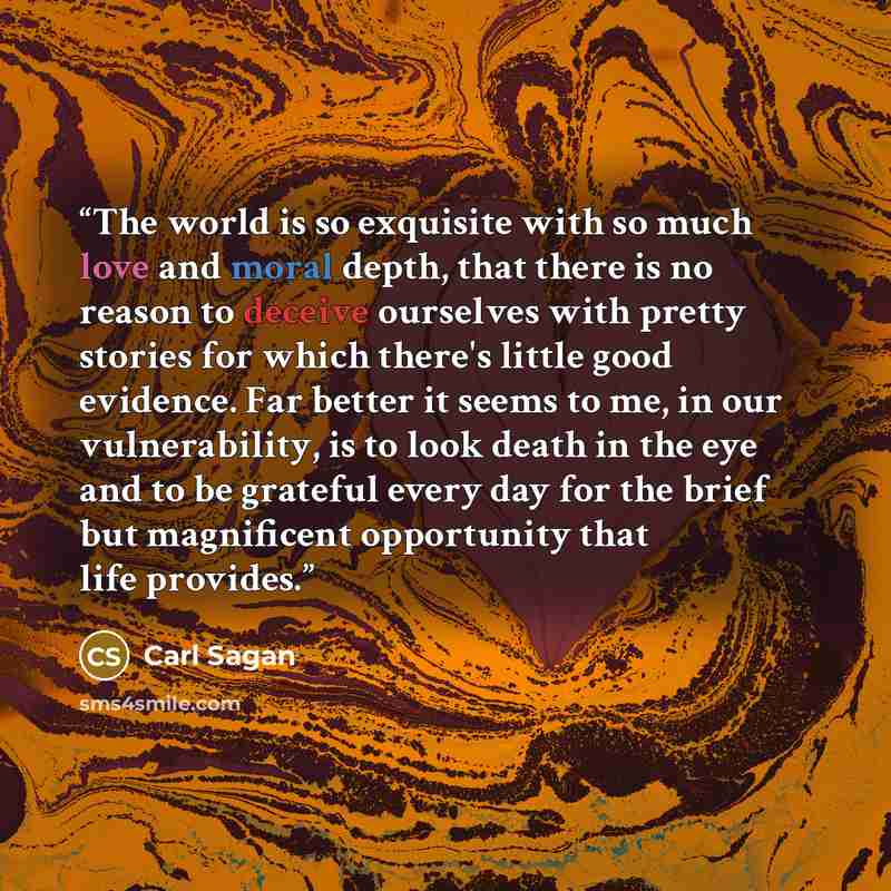 “The world is so exquisite with so much love and moral depth, that there is no reason to deceive ourselves with pretty stories for which there's little good evidence. Far better it seems to me, in our vulnerability, is to look death in the eye and to be grateful every day for the brief but…” quote by Carl Sagan