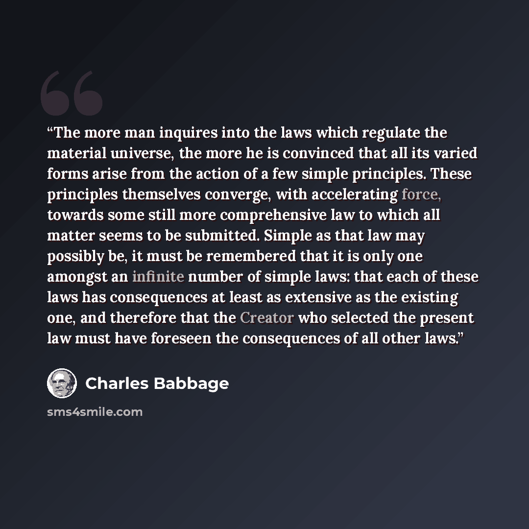 “The more man inquires into the laws which regulate the material universe, the more he is convinced that all its varied forms arise from the action of a few simple principles. These principles themselves converge, with accelerating force, towards some still more comprehensive law to which all…” quote by Charles Babbage